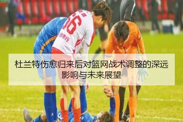 杜兰特伤愈归来后对篮网战术调整的深远影响与未来展望