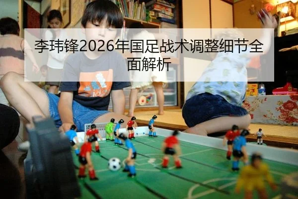 李玮锋2026年国足战术调整细节全面解析