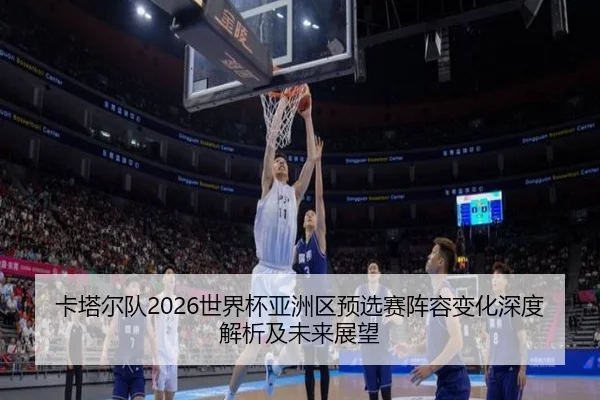 卡塔尔队2026世界杯亚洲区预选赛阵容变化深度解析及未来展望