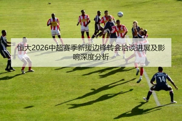 恒大2026中超赛季新援边锋转会洽谈进展及影响深度分析