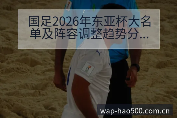 国足2026年东亚杯大名单及阵容调整趋势分析与历史表现解 - 500彩票网官方